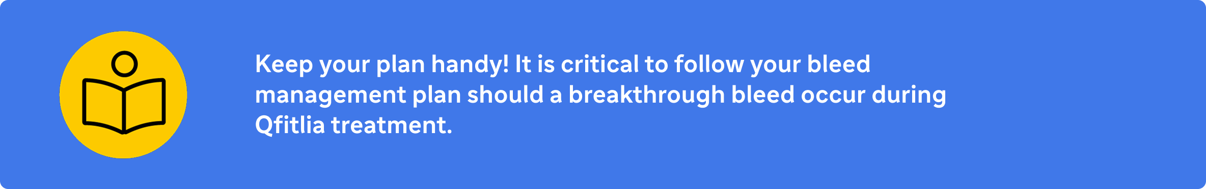 Keep your plan handy! It is critical to follow your bleed management plan should a breakthrough bleed occur during treatment with Qfitlia.