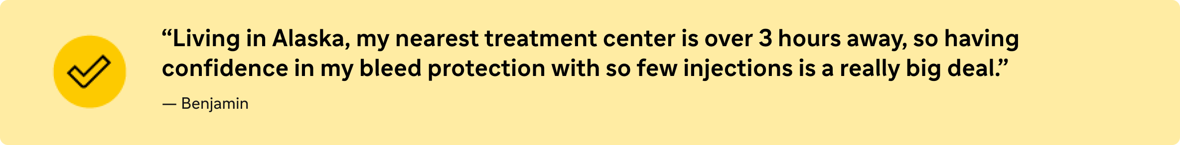 “Living in Alaska, my nearest treatment center is over 3 hours away, so having confidence in my bleed protection with so few injections is a really big deal.”