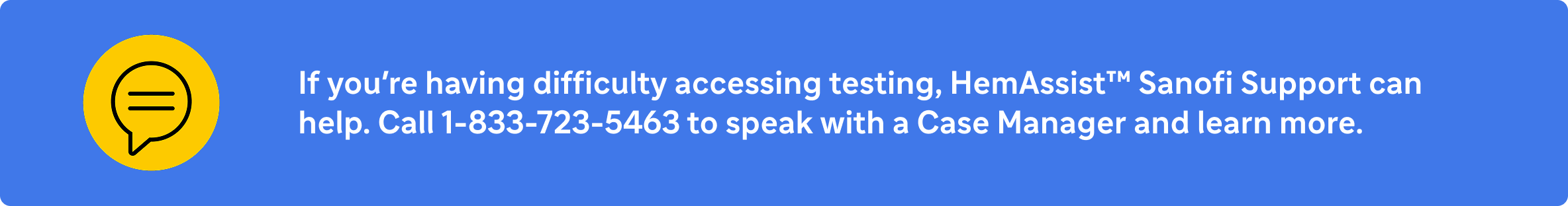 If you're having difficulty accessing testing, HemAssist™ Sanofi Support can help. Call 1-833-723-5463 to speak with a Case Manager and learn more.